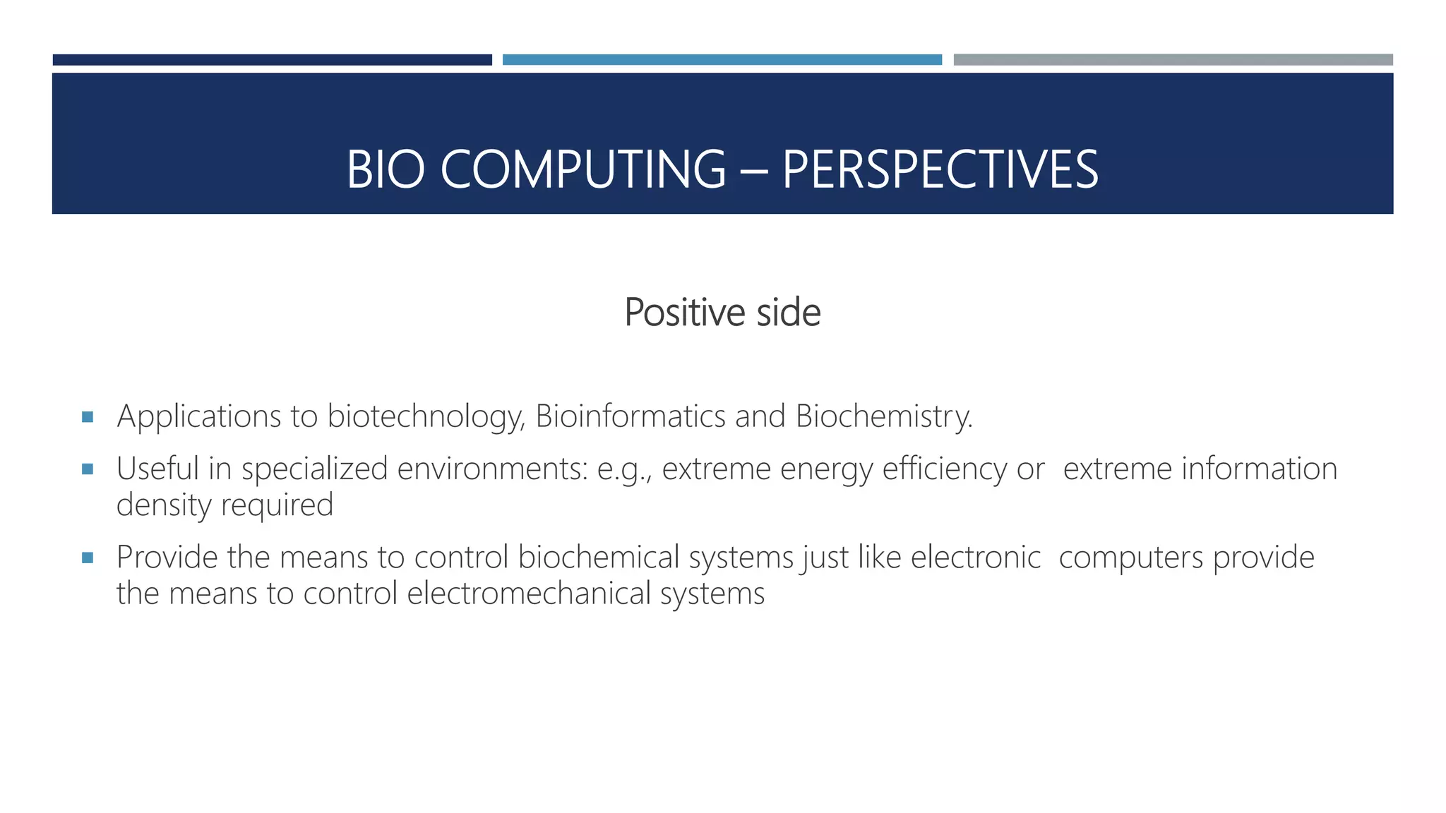BIO COMPUTING – PERSPECTIVES
Positive side
 Applications to biotechnology, Bioinformatics and Biochemistry.
 Useful in specialized environments: e.g., extreme energy efficiency or extreme information
density required
 Provide the means to control biochemical systems just like electronic computers provide
the means to control electromechanical systems
 