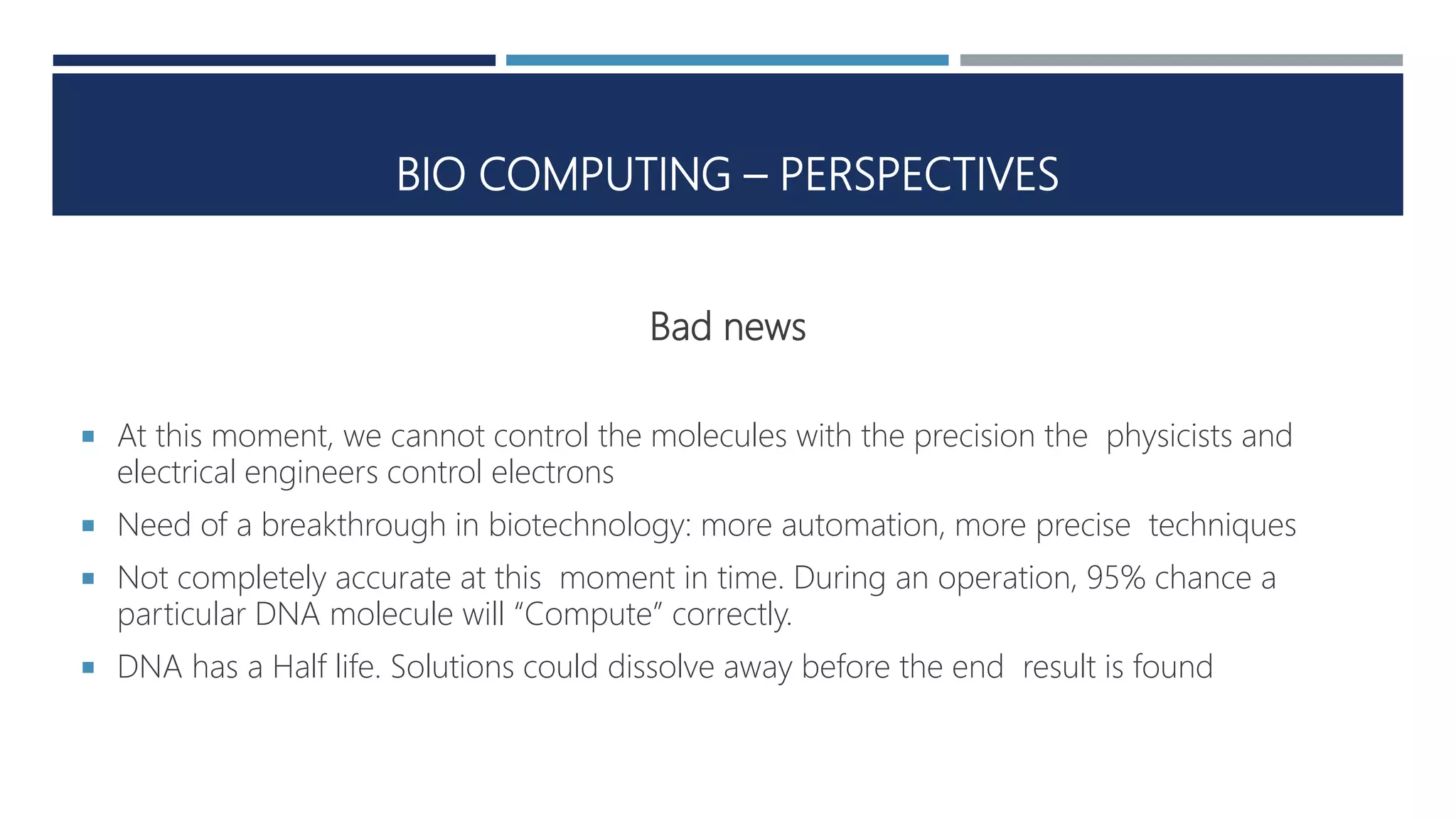 BIO COMPUTING – PERSPECTIVES
Bad news
 At this moment, we cannot control the molecules with the precision the physicists and
electrical engineers control electrons
 Need of a breakthrough in biotechnology: more automation, more precise techniques
 Not completely accurate at this moment in time. During an operation, 95% chance a
particular DNA molecule will “Compute” correctly.
 DNA has a Half life. Solutions could dissolve away before the end result is found
 