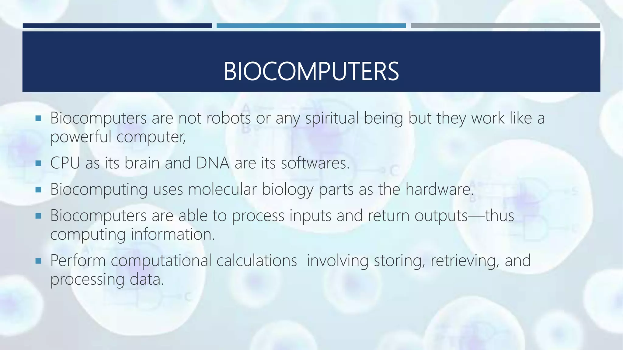 BIOCOMPUTERS
 Biocomputers are not robots or any spiritual being but they work like a
powerful computer,
 CPU as its brain and DNA are its softwares.
 Biocomputing uses molecular biology parts as the hardware.
 Biocomputers are able to process inputs and return outputs—thus
computing information.
 Perform computational calculations involving storing, retrieving, and
processing data.
 