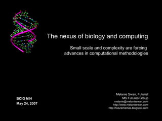 The nexus of biology and computing
Small scale and complexity are forcing
advances in computational methodologies
Melanie Swan, Futurist
MS Futures Group
melanie@melanieswan.com
http://www.melanieswan.com
http://futurememes.blogspot.com
BCIG NIH
May 24, 2007
 