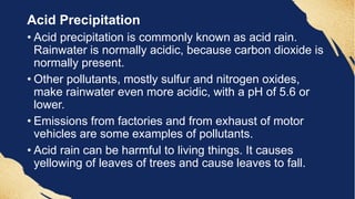 Acid Precipitation
• Acid precipitation is commonly known as acid rain.
Rainwater is normally acidic, because carbon dioxide is
normally present.
• Other pollutants, mostly sulfur and nitrogen oxides,
make rainwater even more acidic, with a pH of 5.6 or
lower.
• Emissions from factories and from exhaust of motor
vehicles are some examples of pollutants.
• Acid rain can be harmful to living things. It causes
yellowing of leaves of trees and cause leaves to fall.
 