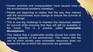 • Human activities and overpopulation have caused most of
the environmental problems nowadays.
• People are beginning to realize that the way they interact
with the environment must change to ensure the survival of
all living things.
• This is one big challenge to maintain the resources needed
for survival while ensuring that they will still be available in
the future. This is a practice called sustainable
development.
• This means that a sustainable society should live under the
carrying capacity of the environment. This means that the
rate at which society uses renewable resources does not
exceed the rate at which the resources are generated.
 