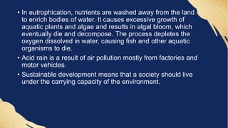 • In eutrophication, nutrients are washed away from the land
to enrich bodies of water. It causes excessive growth of
aquatic plants and algae and results in algal bloom, which
eventually die and decompose. The process depletes the
oxygen dissolved in water, causing fish and other aquatic
organisms to die.
• Acid rain is a result of air pollution mostly from factories and
motor vehicles.
• Sustainable development means that a society should live
under the carrying capacity of the environment.
 