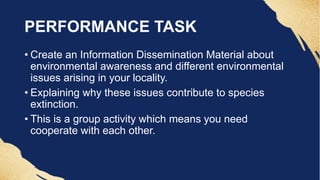 PERFORMANCE TASK
• Create an Information Dissemination Material about
environmental awareness and different environmental
issues arising in your locality.
• Explaining why these issues contribute to species
extinction.
• This is a group activity which means you need
cooperate with each other.
 