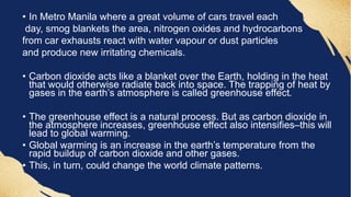 • In Metro Manila where a great volume of cars travel each
day, smog blankets the area, nitrogen oxides and hydrocarbons
from car exhausts react with water vapour or dust particles
and produce new irritating chemicals.
• Carbon dioxide acts like a blanket over the Earth, holding in the heat
that would otherwise radiate back into space. The trapping of heat by
gases in the earth’s atmosphere is called greenhouse effect.
• The greenhouse effect is a natural process. But as carbon dioxide in
the atmosphere increases, greenhouse effect also intensifies–this will
lead to global warming.
• Global warming is an increase in the earth’s temperature from the
rapid buildup of carbon dioxide and other gases.
• This, in turn, could change the world climate patterns.
 