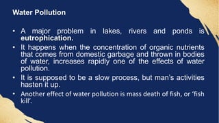 Water Pollution
• A major problem in lakes, rivers and ponds is
eutrophication.
• It happens when the concentration of organic nutrients
that comes from domestic garbage and thrown in bodies
of water, increases rapidly one of the effects of water
pollution.
• It is supposed to be a slow process, but man’s activities
hasten it up.
• Another effect of water pollution is mass death of fish, or ‘fish
kill’.
 