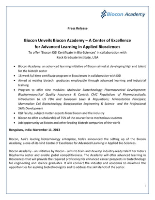 Press Release

Biocon Unveils Biocon Academy – A Center of Excellence
for Advanced Learning in Applied Biosciences
To offer ‘Biocon KGI Certificate in Bio-Sciences’ in collaboration with
Keck Graduate Institute, USA
 Biocon Academy, an advanced learning initiative of Biocon aimed at developing high end talent
for the biotech sector
 16 week full time certificate program in Biosciences in collaboration with KGI
 Aimed at making biotech graduates employable through advanced learning and industrial
training
 Program to offer nine modules: Molecular Biotechnology; Pharmaceutical Development;
Biopharmaceutical Quality Assurance & Control; CMC Regulations of Pharmaceuticals;
Introduction to US FDA and European Laws & Regulations; Fermentation Principles;
Mammalian Cell Biotechnology; Bioseparation Engineering & Science and the Professional
Skills Development
 KGI faculty, subject matter experts from Biocon and the industry
 Biocon to offer a scholarship of 75% of the course fee to meritorious students
 Job opportunity at Biocon and other leading biotech companies of the world
Bengaluru, India: November 11, 2013
Biocon, Asia's leading biotechnology enterprise, today announced the setting up of the Biocon
Academy, a one-of-its-kind Centre of Excellence for Advanced Learning in Applied Bio-Sciences.
Biocon Academy - an initiative by Biocon - aims to train and develop industry-ready talent for India’s
Biopharma sector and enable global competitiveness. The Academy will offer advanced learning in
Biosciences that will provide the required proficiency for enhanced career prospects in biotechnology
for engineering and science graduates. It will connect the industry and academia to maximize the
opportunities for aspiring biotechnologists and to address the skill deficit of the sector.

1

 