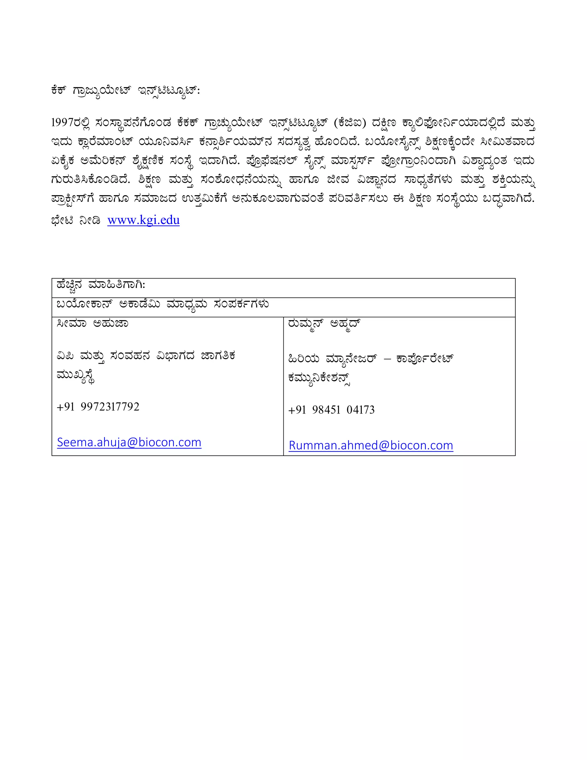PÉPï UÁædÄåAiÉÄÃmï E£ïìnlÆåmï:
1997gÀ°è ¸ÀA¸ÁÜ¥À£ÉUÉÆAqÀ PÉPÀPï UÁæZÀÄåAiÉÄÃmï E£ïìnlÆåmï (PÉfL) zÀQët PÁå°¥sÉÇÃ¤ðAiÀiÁzÀ°èzÉ ªÀÄvÀÄÛ
EzÀÄ PÁègÉªÀiÁAmï AiÀÄÆ¤ªÀ¹ð PÀ£Áì²ðAiÀÄªÀiï£À ¸ÀzÀ¸ÀåvÀé ºÉÆA¢zÉ. §AiÉÆÃ¸ÉÊ£ïì ²PÀëtPÉÌAzÉÃ ¹Ã«ÄvÀªÁzÀ
KPÉÊPÀ CªÉÄjPÀ£ï ±ÉÊPÀëtÂPÀ ¸ÀA¸ÉÜ EzÁVzÉ. ¥ÉÇæ¥sÉµÀ£À¯ï ¸ÉÊ£ïì ªÀiÁ¸ÀÖ¸ïð ¥ÉÇæÃUÁæA¤AzÁV «±ÁézÀåAvÀ EzÀÄ
UÀÄgÀÄw¹PÉÆArzÉ. ²PÀët ªÀÄvÀÄÛ ¸ÀA±ÉÆÃzsÀ£ÉAiÀÄ£ÀÄß ºÁUÀÆ fÃªÀ «eÁÕ£ÀzÀ ¸ÁzsÀåvÉUÀ¼ÀÄ ªÀÄvÀÄÛ ±ÀQÛAiÀÄ£ÀÄß
¥ÁæQÖÃ¸ïUÉ ºÁUÀÆ ¸ÀªÀiÁdzÀ GvÀÛ«ÄPÉUÉ C£ÀÄPÀÆ®ªÁUÀÄªÀAvÉ ¥ÀjªÀwð¸À®Ä F ²PÀët ¸ÀA¸ÉÜAiÀÄÄ §zÀÞªÁVzÉ.
¨sÉÃn ¤Ãr www.kgi.edu
ºÉaÑ£À ªÀiÁ»wUÁV:
§AiÉÆÃPÁ£ï CPÁqÉ«Ä ªÀiÁzsÀåªÀÄ ¸ÀA¥ÀPÀðUÀ¼ÀÄ
¹ÃªÀiÁ CºÀÄeÁ
«¦ ªÀÄvÀÄÛ ¸ÀAªÀºÀ£À «¨sÁUÀzÀ eÁUÀwPÀ
ªÀÄÄRå¸ÉÜ
+91 9972317792
Seema.ahuja@biocon.com
gÀÄªÀÄä£ï CºÀäzï
»jAiÀÄ ªÀiÁå£ÉÃdgï – PÁ¥ÉÇðgÉÃmï
PÀªÀÄÄå¤PÉÃ±À£ïì
+91 98451 04173
Rumman.ahmed@biocon.com
 
