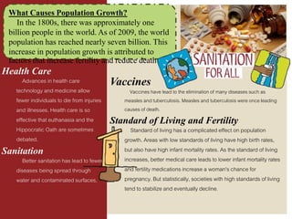 What Causes Population Growth?
In the 1800s, there was approximately one
billion people in the world. As of 2009, the world
population has reached nearly seven billion. This
increase in population growth is attributed to
factors that increase fertility and reduce death
Health Care
Advances in health care
technology and medicine allow
fewer individuals to die from injuries
and illnesses. Health care is so
effective that euthanasia and the
Hippocratic Oath are sometimes
debated.
Sanitation
Better sanitation has lead to fewer
diseases being spread through
water and contaminated surfaces.
Vaccines
Vaccines have lead to the elimination of many diseases such as
measles and tuberculosis. Measles and tuberculosis were once leading
causes of death.
Standard of Living and Fertility
Standard of living has a complicated effect on population
growth. Areas with low standards of living have high birth rates,
but also have high infant mortality rates. As the standard of living
increases, better medical care leads to lower infant mortality rates
and fertility medications increase a woman's chance for
pregnancy. But statistically, societies with high standards of living
tend to stabilize and eventually decline.
 