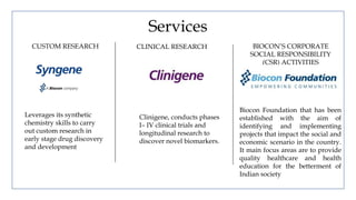 Services
CUSTOM RESEARCH CLINICAL RESEARCH BIOCON’S CORPORATE
SOCIAL RESPONSIBILITY
(CSR) ACTIVITIES
Leverages its synthetic
chemistry skills to carry
out custom research in
early stage drug discovery
and development
Clinigene, conducts phases
I– IV clinical trials and
longitudinal research to
discover novel biomarkers.
Biocon Foundation that has been
established with the aim of
identifying and implementing
projects that impact the social and
economic scenario in the country.
It main focus areas are to provide
quality healthcare and health
education for the betterment of
Indian society
 