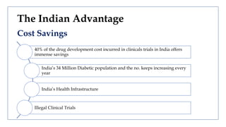 The Indian Advantage
Cost Savings
40% of the drug development cost incurred in clinicals trials in India offers
immense savings
India’s 34 Million Diabetic population and the no. keeps increasing every
year
India’s Health Infrastructure
Illegal Clinical Trials
 