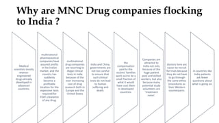 Why are MNC Drug companies flocking
to India ?
Medical
scientists mostly
reverse-
engineered
drugs already
developed in
advanced
countries.
multinational
pharmaceutical
companies have
assured profits
in the Indian
market, and the
country has
suddenly
become a
profitable
location for the
expensive tests
required for
FDA’s clearance
of any drug.
multinational
drug companies
are resorting to
illegal clinical
tests in India
because of the
ever increasing
cost of drug
research both in
Europe and the
United States
India and China,
governments are
not too careful
to ensure that
such clinical
tests do not lead
to human
suffering and
death.
the
compensation
paid to the
victims’ families
work out to be a
small fraction of
what it would
have cost them
in developed
countries.
Companies are
attracted to
India not only
because of the
huge patient
pool and skilled
workers, but also
because many
potential study
volunteers are
‘treatment
naive’.
doctors here are
easier to recruit
for trials because
they do not have
to go through
the same ethics
procedures as
their Western
counterparts.
in countries like
India patients
ask fewer
questions about
what is going on.
 