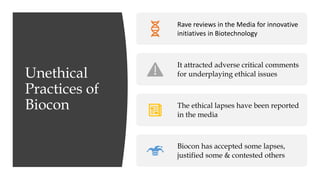 Unethical
Practices of
Biocon
Rave reviews in the Media for innovative
initiatives in Biotechnology
It attracted adverse critical comments
for underplaying ethical issues
The ethical lapses have been reported
in the media
Biocon has accepted some lapses,
justified some & contested others
 
