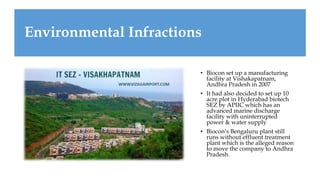 Environmental Infractions
• Biocon set up a manufacturing
facility at Vishakapatnam,
Andhra Pradesh in 2007
• It had also decided to set up 10
acre plot in Hyderabad biotech
SEZ by APIIC which has an
advanced marine discharge
facility with uninterrupted
power & water supply
• Biocon’s Bengaluru plant still
runs without effluent treatment
plant which is the alleged reason
to move the company to Andhra
Pradesh.
 