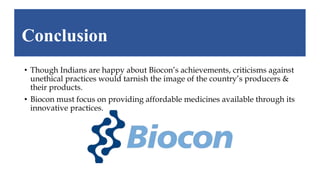 • Though Indians are happy about Biocon’s achievements, criticisms against
unethical practices would tarnish the image of the country’s producers &
their products.
• Biocon must focus on providing affordable medicines available through its
innovative practices.
Conclusion
 