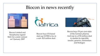 Biocon in news recently
Biocon Limited and
Neopharma signed
MoU for a joint venture
on 5 January 2007
Biocon buys US-based
start-up IATRICa Inc in
a sub- $10 million deal.
Biocon buys 70 per cent stake
of the German pharma
AxiCorp in a €30-million deal
to market its injectible
insulin, generics, biosimilars
and biologics
 
