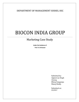 DEPARTMENT OF MANAGEMENT SUDIES, IISC
BIOCON INDIA GROUP
Marketing Case Study
Under the Guidance of
Prof. R. Srinivasan
Submitted by:
Appoorvaa Singh
Anurag
Dhiraj Gangaraju
Manoj Reddy
Submitted on:
3/1/2017
 