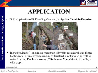 DepartmentofMechanicalEngineering Humility Entrepreneurship Teamwork
Learning Social Responsibility Respect for IndividualDeliver The Promise
GMRInstituteofTechnology,Rajam
APPLICATION
 Field Application of Self-healing Concrete, Irrigation Canals in Ecuador.
148 November 2017
 In the province of Tungurahua more than 100 years ago a canal was ditched
by the owner of an extensive amount of farmland in order to bring melting
water from the Carihuairazo and Chimborazo Mountains to the valleys
with crops.
 