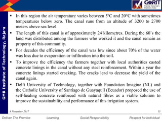 DepartmentofMechanicalEngineering Humility Entrepreneurship Teamwork
Learning Social Responsibility Respect for IndividualDeliver The Promise
GMRInstituteofTechnology,Rajam
 In this region the air temperature varies between 5ºC and 20°C with sometimes
temperatures below zero. The canal runs from an altitude of 3200 to 2700
meters above sea level.
 The length of this canal is of approximately 24 kilometres. During the 60’s the
land was distributed among the farmers who worked it and the canal remain as
property of this community.
 For decades the efficiency of the canal was low since about 70% of the water
was loss due to evaporation or infiltration into the soil.
 To improve the efficiency the farmers together with local authorities casted
concrete linings in the canal without any steel reinforcement. Within a year the
concrete linings started cracking. The cracks lead to decrease the yield of the
canal again.
 Delft University of Technology, together with Foundation Imagine (NL) and
the Catholic University of Santiago de Guayaquil (Ecuador) proposed the use of
self-healing concrete reinforced with natural fibres as a viable solution to
improve the sustainability and performance of this irrigation system.
158 November 2017
 