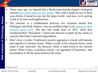 DepartmentofMechanicalEngineering Humility Entrepreneurship Teamwork
Learning Social Responsibility Respect for IndividualDeliver The Promise
GMRInstituteofTechnology,Rajam
 Three years ago, we learned that a Dutch team had developed a biological
concrete that could repair its own cracks. They said it might be two or three
years before it found its way into the larger world—and now, we’re getting
a look at its real-world applications.
 The concrete is a collaboration between two scientists named Eric
Schlangen and Henk Jonkers, who are profiled today in an update on their
research from CNN. The duo first made news in 2012, when they
introduced their “biocement,” which uses bacteria to patch up the cracks in
concrete that lead to structural degradation.
 Here’s how it works: Traditional concrete aggregate is mixed with bacteria
and capsules of calcium lactate. When a crack in the concrete forms, water
seeps in and “activates” the bacteria, which is hard-wired to eat calcium
lactate. When it does, it produces calcite—an ingredient of limestone—that
accumulates to fill the space between the crack.
178 November 2017
 