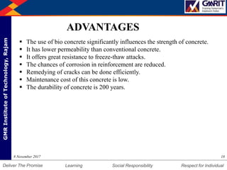 DepartmentofMechanicalEngineering Humility Entrepreneurship Teamwork
Learning Social Responsibility Respect for IndividualDeliver The Promise
GMRInstituteofTechnology,Rajam
188 November 2017
ADVANTAGES
 The use of bio concrete significantly influences the strength of concrete.
 It has lower permeability than conventional concrete.
 It offers great resistance to freeze-thaw attacks.
 The chances of corrosion in reinforcement are reduced.
 Remedying of cracks can be done efficiently.
 Maintenance cost of this concrete is low.
 The durability of concrete is 200 years.
 