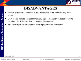DepartmentofMechanicalEngineering Humility Entrepreneurship Teamwork
Learning Social Responsibility Respect for IndividualDeliver The Promise
GMRInstituteofTechnology,Rajam
DISADVANTAGES
 Design of bacterial concrete is not mentioned in IS codes or any other
codes.
 Cost of this concrete is comparatively higher than conventional concrete
i.e. about 7-28% more than conventional concrete.
 The investigations involved in calcite precipitation are costly.
198 November 2017
 