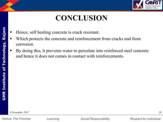 DepartmentofMechanicalEngineering Humility Entrepreneurship Teamwork
Learning Social Responsibility Respect for IndividualDeliver The Promise
GMRInstituteofTechnology,Rajam
CONCLUSION
 Hence, self healing concrete is crack resistant.
 Which protects the concrete and reinforcement from cracks and from
corrosion.
 By doing this, it prevents water to percolate into reinforced steel concrete
and hence it does not comes in contact with reinforcements.
208 November 2017
 