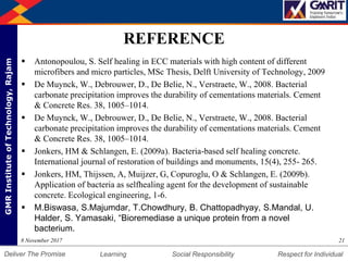 DepartmentofMechanicalEngineering Humility Entrepreneurship Teamwork
Learning Social Responsibility Respect for IndividualDeliver The Promise
GMRInstituteofTechnology,Rajam
REFERENCE
 Antonopoulou, S. Self healing in ECC materials with high content of different
microfibers and micro particles, MSc Thesis, Delft University of Technology, 2009
 De Muynck, W., Debrouwer, D., De Belie, N., Verstraete, W., 2008. Bacterial
carbonate precipitation improves the durability of cementations materials. Cement
& Concrete Res. 38, 1005–1014.
 De Muynck, W., Debrouwer, D., De Belie, N., Verstraete, W., 2008. Bacterial
carbonate precipitation improves the durability of cementations materials. Cement
& Concrete Res. 38, 1005–1014.
 Jonkers, HM & Schlangen, E. (2009a). Bacteria-based self healing concrete.
International journal of restoration of buildings and monuments, 15(4), 255- 265.
 Jonkers, HM, Thijssen, A, Muijzer, G, Copuroglu, O & Schlangen, E. (2009b).
Application of bacteria as selfhealing agent for the development of sustainable
concrete. Ecological engineering, 1-6.
 M.Biswasa, S.Majumdar, T.Chowdhury, B. Chattopadhyay, S.Mandal, U.
Halder, S. Yamasaki, “Bioremediase a unique protein from a novel
bacterium.
218 November 2017
 