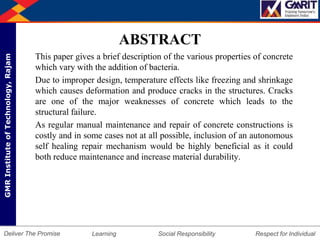 DepartmentofMechanicalEngineering Humility Entrepreneurship Teamwork
Learning Social Responsibility Respect for IndividualDeliver The Promise
GMRInstituteofTechnology,Rajam
ABSTRACT
This paper gives a brief description of the various properties of concrete
which vary with the addition of bacteria.
Due to improper design, temperature effects like freezing and shrinkage
which causes deformation and produce cracks in the structures. Cracks
are one of the major weaknesses of concrete which leads to the
structural failure.
As regular manual maintenance and repair of concrete constructions is
costly and in some cases not at all possible, inclusion of an autonomous
self healing repair mechanism would be highly beneficial as it could
both reduce maintenance and increase material durability.
 