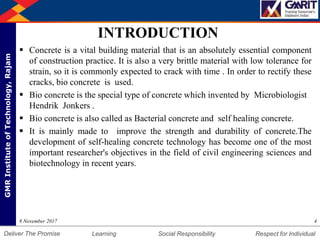 DepartmentofMechanicalEngineering Humility Entrepreneurship Teamwork
Learning Social Responsibility Respect for IndividualDeliver The Promise
GMRInstituteofTechnology,Rajam
INTRODUCTION
 Concrete is a vital building material that is an absolutely essential component
of construction practice. It is also a very brittle material with low tolerance for
strain, so it is commonly expected to crack with time . In order to rectify these
cracks, bio concrete is used.
 Bio concrete is the special type of concrete which invented by Microbiologist
Hendrik Jonkers .
 Bio concrete is also called as Bacterial concrete and self healing concrete.
 It is mainly made to improve the strength and durability of concrete.The
development of self-healing concrete technology has become one of the most
important researcher's objectives in the field of civil engineering sciences and
biotechnology in recent years.
48 November 2017
 
