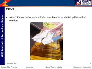 DepartmentofMechanicalEngineering Humility Entrepreneurship Teamwork
Learning Social Responsibility Respect for IndividualDeliver The Promise
GMRInstituteofTechnology,Rajam
CONT…
 After 24 hours the bacterial solution was found to be whitish yellow turbid
solution.
98 November 2017
 