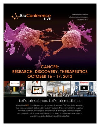 BioConferenceLive.com
info@bioconferencelive.com
+1.714.463.4673
Let’s talk science. Let’s talk medicine.
CANCER:
RESEARCH, DISCOVERY, THERAPEUTICS
OCTOBER 16 - 17, 2013
Attend this FREE virtual event and earn complimentary CME credits by watching
live video webcasts delivered by industry experts. This event will bring together
research scientists, oncologists, lab directors & managers, medical experts,
and professionals from around the world to learn about recent advances in
cancer research, discovery and therapeutics.
BioConference
LIVE
 