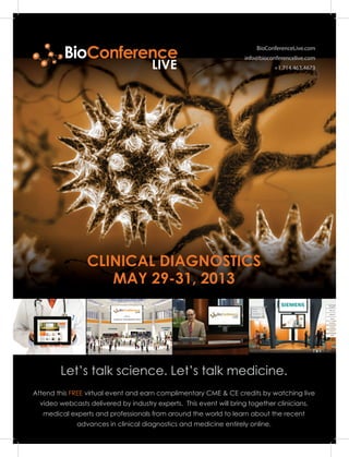 BioConferenceLive.com
info@bioconferencelive.com
+1.714.463.4673
Let’s talk science. Let’s talk medicine.
CLINICAL DIAGNOSTICS
MAY 29-31, 2013
Attend this FREE virtual event and earn complimentary CME & CE credits by watching live
video webcasts delivered by industry experts. This event will bring together clinicians,
medical experts and professionals from around the world to learn about the recent
advances in clinical diagnostics and medicine entirely online.
BioConference
LIVE
CLINICAL DIAGNOSTICS 2013
 