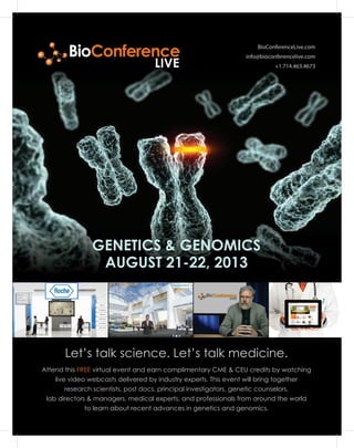 BioConferenceLive.com
info@bioconferencelive.com
+1.714.463.4673
Let’s talk science. Let’s talk medicine.
GENETICS & GENOMICS
AUGUST 21-22, 2013
Attend this FREE virtual event and earn complimentary CME & CEU credits by watching
live video webcasts delivered by industry experts. This event will bring together
research scientists, post docs, principal investigators, genetic counselors,
lab directors & managers, medical experts, and professionals from around the world
to learn about recent advances in genetics and genomics.
BioConference
LIVE
 