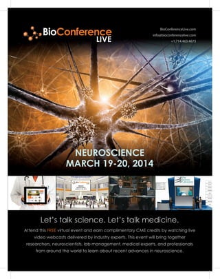 BioConferenceLive.com
info@bioconferencelive.com
+1.714.463.4673
Let’s talk science. Let’s talk medicine.
NEUROSCIENCE
MARCH 19-20, 2014
Attend this FREE virtual event and earn complimentary CME credits by watching live
video webcasts delivered by industry experts. This event will bring together
researchers, neuroscientists, lab management, medical experts, and professionals
from around the world to learn about recent advances in neuroscience.
BioConference
LIVE
NEUROSCIENCE
MARCH 19-20, 2014
 