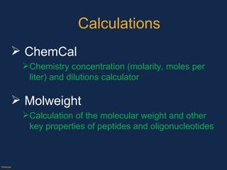 Calculations ChemCal Chemistry concentration (molarity, moles per liter) and dilutions calculator Molweight Calculation of the molecular weight and other key properties of peptides and oligonucleotides  ©Axiope 