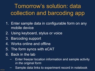 Tomorrow’s solution: data collection and barcoding app Enter sample data in configurable form on any mobile device Using keyboard, stylus or voice Barcoding support Works online and offline The form syncs with eCAT Back in the lab Enter freezer location information and sample activity  in the original form Sample data links to experiment record in notebook Track samples, and document things that happen to them, on the form, through mobile devices, pc or mac iOS and Android Tablets and phones ©Axiope 