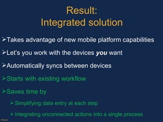 Result: Integrated solution Takes advantage of new mobile platform capabilities Let’s you work with the devices  you  want Automatically syncs between devices  Starts with existing workflow Saves time by  Simplifying data entry at each step Integrating unconnected actions into a single process  ©Axiope 