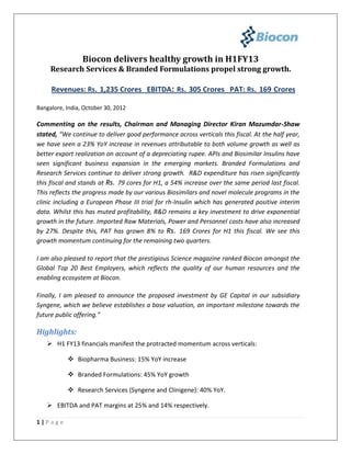Biocon delivers healthy growth in H1FY13
     Research Services & Branded Formulations propel strong growth.

     Revenues: Rs. 1,235 Crores EBITDA: Rs. 305 Crores PAT: Rs. 169 Crores

Bangalore, India, October 30, 2012

Commenting on the results, Chairman and Managing Director Kiran Mazumdar-Shaw
stated, “We continue to deliver good performance across verticals this fiscal. At the half year,
we have seen a 23% YoY increase in revenues attributable to both volume growth as well as
better export realization on account of a depreciating rupee. APIs and Biosimilar Insulins have
seen significant business expansion in the emerging markets. Branded Formulations and
Research Services continue to deliver strong growth. R&D expenditure has risen significantly
this fiscal and stands at Rs. 79 cores for H1, a 54% increase over the same period last fiscal.
This reflects the progress made by our various Biosimilars and novel molecule programs in the
clinic including a European Phase III trial for rh-Insulin which has generated positive interim
data. Whilst this has muted profitability, R&D remains a key investment to drive exponential
growth in the future. Imported Raw Materials, Power and Personnel costs have also increased
by 27%. Despite this, PAT has grown 8% to Rs. 169 Crores for H1 this fiscal. We see this
growth momentum continuing for the remaining two quarters.

I am also pleased to report that the prestigious Science magazine ranked Biocon amongst the
Global Top 20 Best Employers, which reflects the quality of our human resources and the
enabling ecosystem at Biocon.

Finally, I am pleased to announce the proposed investment by GE Capital in our subsidiary
Syngene, which we believe establishes a base valuation, an important milestone towards the
future public offering.”

Highlights:
    H1 FY13 financials manifest the protracted momentum across verticals:

            Biopharma Business: 15% YoY increase

            Branded Formulations: 45% YoY growth

            Research Services (Syngene and Clinigene): 40% YoY.

    EBITDA and PAT margins at 25% and 14% respectively.

1|Page
 
