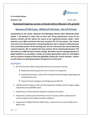 For Immediate Release

Bangalore, India                                                             July 25, 2012

   Sustained impetus across verticals drives Biocon’s Q1 growth

      Revenues at ` 593 Crores; EBITDA at ` 139 Crores; PAT at ` 79 Crores

Commenting on the results, Chairman and Managing Director Kiran Mazumdar-Shaw
stated, “I am pleased to report that we have seen strong performances across all our
business verticals and this reflects the success of our segmented business model. I draw
attention to our R&D investments that have increased 75% YoY this quarter. This increase
arises from the enhanced spend on clinical development, that is integral to delivering long-
term sustainable growth. On the licensing front, we are in discussions for several advancing
research programs. We are hopeful that many of these will be realized going forward. This
will endorse our R&D-led value creation strategy. We believe that the changing dynamics in
global healthcare are providing a number of exciting opportunities which are well-aligned
with our business strategy of delivering affordable products for chronic therapies. I believe
we will continue to make good progress through the rest of the year.”

Highlights:
    Q1 FY13 financials reflect strong performance across business verticals:

             Biopharma Business grew 23% YoY on traction in all segments.

             Branded Formulations’ robust 52% YoY growth led by Oncology, Diabetology and
              Comprehensive Care.

             Research Services (Syngene and Clinigene) grew 40% YoY.

    EBITDA and PAT margins at 23% and 13% respectively. EBITDA and PAT margins largely
     impacted by increased R&D spend.

    Global Phase I trial for biosimilar Glargine completed successfully.

    Itolizumab: 52-week results from Phase III trial in Psoriasis confirm achievement of
     primary endpoint and multiple secondary endpoints.

    Inauguration of Abbott Nutrition R&D Center, a state-of-the-art nutrition R&D hub in
     Biocon Park.

1|P a g e
 