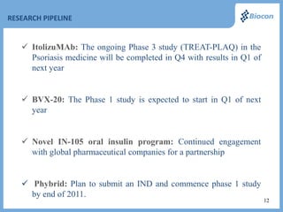 RESEARCH PIPELINE


    ItolizuMAb: The ongoing Phase 3 study (TREAT-PLAQ) in the
     Psoriasis medicine will be completed in Q4 with results in Q1 of
     next year


    BVX-20: The Phase 1 study is expected to start in Q1 of next
     year


    Novel IN-105 oral insulin program: Continued engagement
     with global pharmaceutical companies for a partnership


    Phybrid: Plan to submit an IND and commence phase 1 study
     by end of 2011.
                                                                        12
 