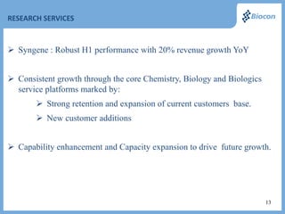 RESEARCH SERVICES



 Syngene : Robust H1 performance with 20% revenue growth YoY


 Consistent growth through the core Chemistry, Biology and Biologics
  service platforms marked by:
        Strong retention and expansion of current customers base.
        New customer additions


 Capability enhancement and Capacity expansion to drive future growth.




                                                                        13
 