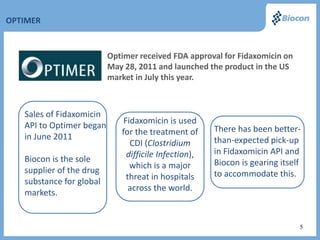 OPTIMER


                          Optimer received FDA approval for Fidaxomicin on
                          May 28, 2011 and launched the product in the US
                          market in July this year.



   Sales of Fidaxomicin
                              Fidaxomicin is used
   API to Optimer began                                There has been better-
                             for the treatment of
   in June 2011                                        than-expected pick-up
                                CDI (Clostridium
                               difficile Infection),   in Fidaxomicin API and
   Biocon is the sole                                  Biocon is gearing itself
                                which is a major
   supplier of the drug                                to accommodate this.
                               threat in hospitals
   substance for global
                                across the world.
   markets.


                                                                              5
 