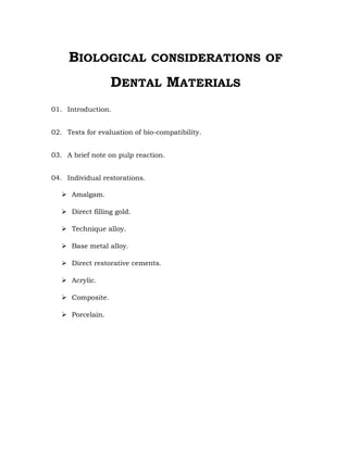 BIOLOGICAL CONSIDERATIONS OF
DENTAL MATERIALS
01. Introduction.
02. Tests for evaluation of bio-compatibility.
03. A brief note on pulp reaction.
04. Individual restorations.
 Amalgam.
 Direct filling gold.
 Technique alloy.
 Base metal alloy.
 Direct restorative cements.
 Acrylic.
 Composite.
 Porcelain.
 