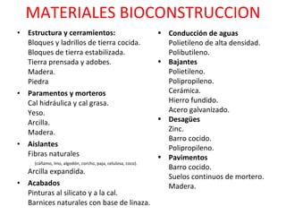 MATERIALES BIOCONSTRUCCION Estructura y cerramientos: Bloques y ladrillos de tierra cocida. Bloques de tierra estabilizada. Tierra prensada y adobes. Madera. Piedra Paramentos y morteros Cal hidráulica y cal grasa. Yeso. Arcilla. Madera.  Aislantes Fibras naturales  (cáñamo, lino, algodón, corcho, paja, celulosa, coco). Arcilla expandida. Acabados Pinturas al silicato y a la cal. Barnices naturales con base de linaza. Conducción de aguas Polietileno de alta densidad. Polibutileno.  Bajantes Polietileno. Polipropileno. Cerámica. Hierro fundido. Acero galvanizado.  Desagües Zinc. Barro cocido. Polipropileno.  Pavimentos Barro cocido. Suelos continuos de mortero. Madera.  