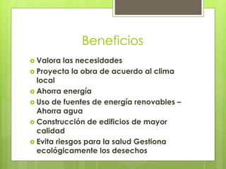 Beneficios
 Valora

las necesidades
 Proyecta la obra de acuerdo al clima
local
 Ahorra energía
 Uso de fuentes de energía renovables –
Ahorra agua
 Construcción de edificios de mayor
calidad
 Evita riesgos para la salud Gestiona
ecológicamente los desechos

 