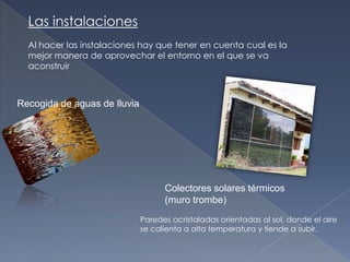Las instalacionesAl hacer las instalaciones hay que tener en cuenta cual es la mejor manera de aprovechar el entorno en el que se va aconstruirRecogida de aguas de lluviaColectores solares térmicos(muro trombe)Paredes acristaladas orientadas al sol, donde el aire se calienta a alta temperatura y tiende a subir. 