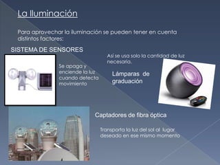 La IluminaciónPara aprovechar la iluminación se pueden tener en cuenta distintos factores:SISTEMA DE SENSORESAsí se usa solo la cantidad de luz necesaria.Se apaga y enciende la luz cuando detecta movimientoLámparas  de graduaciónCaptadores de fibra ópticaTransporta la luz del sol al  lugar deseado en ese mismo momento