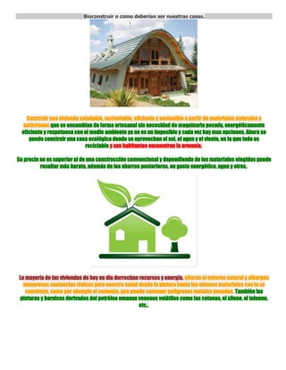 Bioconstruir o como deberían ser nuestras casas.<br /> Construir una vivienda saludable, sustentable, eficiente y sostenible a partir de materiales naturales y autóctonos que se ensamblan de forma artesanal sin necesidad de maquinaria pesada, energéticamente eficiente y respetuosa con el medio ambiente ya no es un imposible y cada vez hay mas opciones. Ahora se puede construir una casa ecológica donde se aprovechan el sol, el agua y el viento, en la que todo es reciclable y sus habitantes encuentran la armonía. Su precio no es superior al de una construcción convencional y dependiendo de los materiales elegidos puede resultar más barata, además de los ahorros posteriores, en gasto energético, agua y otros.  La mayoría de las viviendas de hoy en día derrochan recursos y energía, alteran el entorno natural y albergan numerosas sustancias tóxicas para nuestra salud desde la pintura hasta los mismos materiales con la se construye, como por ejemplo el cemento, que puede contener peligrosos metales pesados. También las pinturas y barnices derivados del petróleo emanan venenos volátiles como las cetonas, el xileno, el tolueno, etc..  Por su parte, los materiales de PVC incorporan en su producción elementos biocidas. Esto hace que las atmósferas interiores tengan cientos de sustancias químicas, partículas y materiales biológicos con potenciales efectos perniciosos sobre la salud y ser fuente de asma, alergias o cáncer. Lo que hace que la construcción basada en el cemento y el asfalto supone una amenaza para la vida y el bienestar.  Construcción de casa con paja. Por el contrario, la bioconstrucción crea hábitats respetuosos con la salud de sus ocupantes y el Medio Ambiente en el que se encuentran . Supone la vuelta al conocimiento ancestral que permitía a nuestros antepasados habitar viviendas sanas y ecológicas. Casas artesanales levantadas a base de piedra, tierra y madera del lugar sin arruinar los ecosistemas.Sus principios básicos son el ahorro de energía, la reducción de la contaminación atmosférica y electromagnética, evitar los materiales tóxicos y maximizar el reciclaje. Al utilizar materiales ecológicos se reducen las emisiones de CO2, se ahorra dinero y se vela por la salud de las personas y del planeta. El resultado es una vivienda ecológica y sana con todos los adelantos modernos, sin emisiones nocivas y donde el gasto energético es menor al de una casa convencional gracias al diseño bioclimático.  Al construir una casa ecológica, en primer lugar conviene acudir a la geobiología para localizar y corregir las zonas geopatógenas que alteran nuestro metabolismo y perjudican nuestra salud. Por ello, deben evitarse las influencias perturbadoras de las radiaciones de los diferentes campos electromagnéticos artificiales (torres de alta tensión, transformadores, tendidos eléctricos, estaciones de telefonía móvil…) o naturales como las fallas geológicas, capas freáticas por las que discurren corrientes de agua subterráneas, emanaciones de gas radón etc.. Es primordial escoger un terreno saludable, buscar la mejor orientación de la vivienda para el aprovechamiento solar y diseñarla para neutralizar los puntos geopatógenos o minimizar la exposición a ellos de sus ocupantes, procurando una casa que nos agrade y contenga espacios que hagan que queramos pasar tiempo en ella. Para ello, es fundamental una correcta ubicación de los espacios y los huecos que permitirán un óptimo aprovechamiento pasivo de la energía solar y de los vientos predominantes. Esto se traduce en un importante ahorro energético, además de garantizar espacios iluminados, agradables y sanos, con lo que se mantiene a lo largo del año un clima confortable y saludable con un mínimo aporte exterior de energía. Logrando una casa que en la que la temperatura se regula de forma natural por su orientación hacia el sol, las corrientes de aire que la circulan, y hasta los arboles que la rodean pueden participar activamente en el proceso. Tras la valoración del terreno y sus características geográficas, el clima y la cultura del lugar, se lleva a cabo un proyecto acorde con el entorno y las necesidades de los futuros ocupantes. Un arquitecto o técnico especializado en bioconstrucción realizará el diseño bioclimático, consistente en lograr que el planteamiento de la vivienda o edificio sea adecuado para el clima y las condiciones del entorno, con el fin de conseguir una situación de confort térmico en su interior. Los aspectos que intervienen en el diseño bioclimático son: la orientación del edificio, los elementos arquitectónicos, los materiales utilizados (aislantes, etc.), y la apertura de ventanas, también se pueden ocupar elementos de Geotermia y arboles de hojas caduca que proporcionen sombra en verano y dejen pasar los rayos del sol en invierno para conseguir una eficiencia energética óptima. AHORRO ENERGÉTICO Junto con los otros factores, una orientación indicada para la captación solar y aleros para proporcionar sombra en los meses estivales, evita en ocasiones la instalación de sistemas de calefacción y refrigeración.  Se puede ahorrar hasta un 70% del consumo energético en calefacción y refrigeración utilizando técnicas de conservación: mejor aislamiento térmico, ventanas de doble cristal y sellado hermético, buena orientación, materiales “duros” absorbentes del calor en el interior, vegetación apropiada en el exterior para evitar viento en invierno y buena sombra sobre las paredes de la vivienda en verano, buena ubicación de terrazas y patios, etc.  En primer lugar, habrá que planificar el mínimo uso de energía para construir la vivienda, utilizando sistemas constructivos sencillos, basados en técnicas tradicionales, recursos y materiales localmente disponibles. A continuación, habrá que escoger bien los materiales. En el norte, deberán tener propiedades térmicas que capten y almacenen el calor, como por ejemplo el adobe. En cambio, en el sur se evitara el calentamiento de los muros mediante el encalado blanco de las fachadas y la ubicación estratégica de los patios es la arquitectura vernácula practicada ya en los tiempos de nuestros abuelos.  Además, la casa ecológica debe disponer de una instalación eléctrica que cuente con una buena toma de tierra, que tenga forma de espiga y no coloque cables y enchufes en la cabecera de las camas para evitar los campos electromagnéticos que alteran el descanso y a la larga la salud. Los cables libres de halógenos que tienen una reducida emisión de gases tóxicos y una baja emisión de humos opacos, nula emisión de gases corrosivos, y evita la propagación de la llama y del incendio. La instalación de calentadores solares para el agua caliente y la calefacción resulta esencial para ahorrar dinero y emisiones de CO2 y hasta se puede construir con materiales reciclados. Para un mayor el ahorro, la vivienda deberá servirse de electrodomésticos de alta eficiencia (ahorro de 2/3 del consumo de los convencionales), bombillas de bajo consumo de tipo led de preferencia. El aislamiento térmico de las tuberías de aguas caliente también evitará pérdidas de calor.  Otro complemento al suministro eléctrico del hogar son las microturbinas eólicas colocadas en el tejado y que en un día ventoso podrían generar el 30% de la electricidad que consume la vivienda. Un nuevo modelo esférico, de 1 o 2 metros de diámetro, aprovecha a su vez los vientos débiles, por lo que muy pocas veces está parado y lo hace hasta un 40% más eficiente. Y si hacemos un sistema mixto integrando paneles solares fotovoltaicos en el circuito la casa seria capaz de generar toda su energía por si sola.  Por otro lado, la Geotermia es otra opción para obtener calor, frío y agua caliente sanitaria sin importar la temperatura exterior, las 24 horas del día, todo el año. La geotérmica aprovecha la energía almacenada en la tierra al no tener lugar ningún proceso de combustión no se genera CO2, su rendimiento puede ser hasta 4 veces superior al de una caldera convencional y el gasto hasta un 75% inferior. Aunque el costo de la geotermia es demasiado elevado en la actualidad. APROVECHAMIENTO Y RECICLAJE DEL AGUA  Sistema de aguas grises Además de implementar dispositivos de ahorro en la grifería de la casa para reducir el consumo de agua, en el hogar se pueden reciclar las aguas grises (provenientes del lavabo, la ducha y la lavadora), las aguas negras (procedentes del inodoro y el fregadero) y además aprovechar el agua de la lluvia. El agua gris es fácilmente tratable y aprovechable para la lavadora, el inodoro y riego en el jardín o la huerta. El tratamiento de los tres tipos de agua es diferente y por tanto requieren circuitos hidráulicos separados que idealmente deberían instalarse cuando la vivienda está en proceso de construcción (agua potable, agua reciclable y agua reciclada). Para recuperar las aguas grises y negras, se puede instalar una depuradora biológica basada en los sistemas de auto depuración de los ecosistemas acuáticos y que cuentan con una fase anaeróbica y otra aeróbica.  Deposito de aguas pluviales El ahorro, la depuración mediante cadenas tróficas y el retorno al medio ambiente en óptimas condiciones son los principios que rigen la gestión del agua en la bioconstrucción. El agua de la lluvia puede almacenarse en un deposito subterráneo (también puede ser sobre el suelo pero la conservación del agua en condiciones optimas es mejor que sea bajo tierra) conectado a la casa mediante tuberías y un sistema de filtrado a los puntos de consumo. Aprovechar las aguas pluviales recogidas desde el tejado de la vivienda es una forma excelente de reducir nuestro consumo de agua potable, ya que se puede utilizar para la cisterna del aseo, la lavadora (al ser muy bajo en contenido mineral necesitará menos detergente y suavizante) y para regar el jardín prácticamente sin tratamiento alguno, además proporcionará una gran autonomía en épocas de escasez de lluvia. MATERIALES ECOLÓGICOS Al escoger los materiales de construcción, es importante tener en cuenta su procedencia, si son de la zona mejor para minimizar la huella ecológica, su calidad, la durabilidad y asegurarse que todos ellos son reciclables, no contaminantes y naturales. Los materiales a utilizar deben ser lo más naturales posible para que no emitan radiaciones, gases o partículas tóxicas. También deben ser impermeables al agua, permeables al vapor y que tras su vida útil sean fácilmente recuperados, reciclados o reutilizados en otra aplicación.  Materiales ecológicos La lista es larga: tierra, piedra, barro, paja, arcilla, fibras vegetales, madera gestionada de forma sostenible y reciclada, azulejos, cristal, estucados de cal, morteros de cal, pinturas a base de aceites minerales y pigmentos naturales, protectores de madera como las ceras y aceites, mallazos de junco, bambú… y hasta sacos de arena. Para el aislamiento se utilizan materiales como el corcho, la arcilla, la celulosa, las fibras vegetales, el caucho, el cáñamo, la madera, el lino, las fibras de coco, la paja, la lana o el algodón con unos resultados excelentes también se puede reciclar materiales como los tetrabrick o cubiertas para el aislamiento.  Casa hecha con sacos de arena, posteriormente se revoca con arcilla o similar. Entre los materiales artificiales alternativos destaca el polipropileno, un termoplástico semicristalino, inerte, totalmente reciclable, cuya incineración no tiene ningún efecto contaminante y su tecnología de producción es la de menor impacto ambiental. Se utiliza como elemento separador de drenajes, como protector de las láminas impermeabilizantes y en las tuberías por su resistencia al calor y a los detergentes. Las paredes exteriores e interiores se trabajan con cal, yeso natural o arcilla. Las ventanas, puertas y vigas deben ser de madera tratada con sustancias naturales y proveniente de talas controladas y con certificación forestal o reciclaje. Los pavimentos y revestimientos se realizan con cerámica natural, a base de barro; mármol no tratado con resinas ni elementos contaminantes; linóleum que está fabricado a partir de materiales primos naturales, renovables, y los deshechos de producción son re-utilizados para alimentar el proceso de producción. El Marmoleum y Artoleum (clases de linóleum) son la “elección natural” cuando se trata de aspectos como la salud, previene la propagación de microorganismos (incluido las bacterias), la sudorita se emplea también directamente para pavimentos puesto que pulida tiene un acabado similar al corcho, el corcho; o la madera. El acristalamiento debe ser doble para lograr un buen aislamiento tanto térmico como acústico. Las pinturas y barnices utilizados en toda la casa deben ser naturales, transpirables y no emitir gases tóxicos. A diferencia de las pinturas sintéticas, permitirán que el edificio respire y no se generen humedades ni condensaciones. En el mercado hay varias opciones ecológicas a precios asequibles. El barniz se puede reemplazar por aceite de linaza como usaban nuestros abuelos, es natural y sano. Cada uno de estos materiales, combinados de forma correcta y armoniosa jugando con los colores, texturas y luces, conseguirán crear un hogar saludable, apacible y confortable en el que se percibirá el cariño que se ha puesto en su construcción, ese ingrediente esencial que ha quedado relegado en los tiempos que vivimos y que es preciso recuperar para nuestro bienestar. LADRILLO DE CAÑAMO  Ideal en las construcciones bioclimáticas, el ladrillo de cáñamo está formado por fibras vegetales de cáñamo industrial, cal y una mezcla de minerales . Reúne todas las funciones de un muro estructural como son la resistencia a las cargas y la protección contra incendios. Asegura una regulación automática de la humedad y su conductividad térmica lo convierte en un material con gran capacidad aislante frente al frío y el calor. Por ello, se trata de un material muy recomendado en zonas del sur de Europa donde se alternan temperaturas extremas de calor y frío.  La fibra de cáñamo no contiene proteínas nutritivas para parásitos animales o que ocasionan podredumbre y por tanto no exige tratamientos previos. Además, combinada con la cal protege de la humedad y gana una defensa extra ante el ataque de hongos y parásitos vegetales. El mismo puede ser molido y reutilizado y sirve tanto para levantar muros estructurales como interiores. En la fachada puede ir recubierto de piedra natural, puede formar muros decorativos sin revestir y puede complementarse con entramado de madera. LA CASA DE PAJA La primera casa de fardos de paja revocados fue construida hace 130 años y en Estados Unidos existe una docena de ellas ya centenarias que todavía están habitables.  Construcción de casa con balas de paja. La construcción de paja es una manera barata y rápida de conseguir una vivienda acogedora y práctica. Existen diferentes maneras de construirla: utilizando la paja como muro de carga; sirviéndose de postes o columnas para soportar el peso del tejado; combinando ambos sistemas.  Un muro a base de fardos puede llegar a soportar 1.000kg/m2. Para su correcta disposición se utilizan estabilizantes horizontales y verticales y estacas de madera para unir los fardos. Una vez colocadas todas las balas se ha de rellenar con paja suelta los huecos que hayan quedado. Después se revoca toda la estructura de tierra y se evita así la entrada de aire. Si además se cubre de cal el exterior, la resistencia al fuego de la casa se situará entre los 90 y los 120 minutos, dependiendo del grosor de la capa exterior de tierra y cal. La densidad de las balas va a determinar su conductividad térmica, mientras que el flujo del calor dependerá de la disposición vertical u horizontal de las fibras. A diferencia de los materiales de componentes minerales, el nivel de humedad de la paja apenas va a variar su comportamiento térmico. Como la paja no tiene capacidad de almacenar energía, se le proporciona un acabado en tierra, se ponen suelos de cerámica maciza o se hace una fachada sur a base de tierra o de cualquier otro material con mucha masa. La humedad es el principal enemigo de las casas de paja. Para evitar la que sube del suelo se puede colocar una lámina aislante sobre él. Aunque lo aconsejable es elevar las balas de paja con un sobre cimiento o zócalo de 40 o 50 cms. que las protejan de las acumulaciones de agua consecuencia de la lluvia. Mientras, un correcto aislamiento de las paredes exteriores y del techo que reduzca el enfriamiento de las paredes interiores limitará la condensación que da lugar al depósito de gotas de agua, manchas de humedades y a la proliferación de los perniciosos hongos. CASAS CON MATERIALES RECICLADOS Se pueden utilizar neumáticos llenos de tierra comprimida para los muros, botellas de cristal, botellas PET, latas de aluminio la lista es interminable, siempre tomando en cuenta que los mismos no tengan posibilidad de despedir algún tipo de toxico que luego no querríamos en casa. Todos esto materiales combinándolos con los anteriormente visto y utilizando la creatividad se puede lograr casas de ensueño, donde vivir se un placer y a la vez respetando el planeta.  Casa con invernadero. Otro concepto sobre todo en los climas fríos es integrar un invernadero, a la casa el cual ademas de purificar el aire, proporcionarnos aire caliente, nos dará comida, el mismo se construye en el frente de la misma. <br />