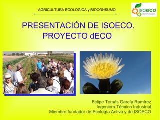 AGRICULTURA ECOLÓGICA y BIOCONSUMO



PRESENTACIÓN DE ISOECO.
    PROYECTO dECO




                          Felipe Tomás García Ramírez
                             Ingeniero Técnico Industrial
       Miembro fundador de Ecología Activa y de ISOECO
 